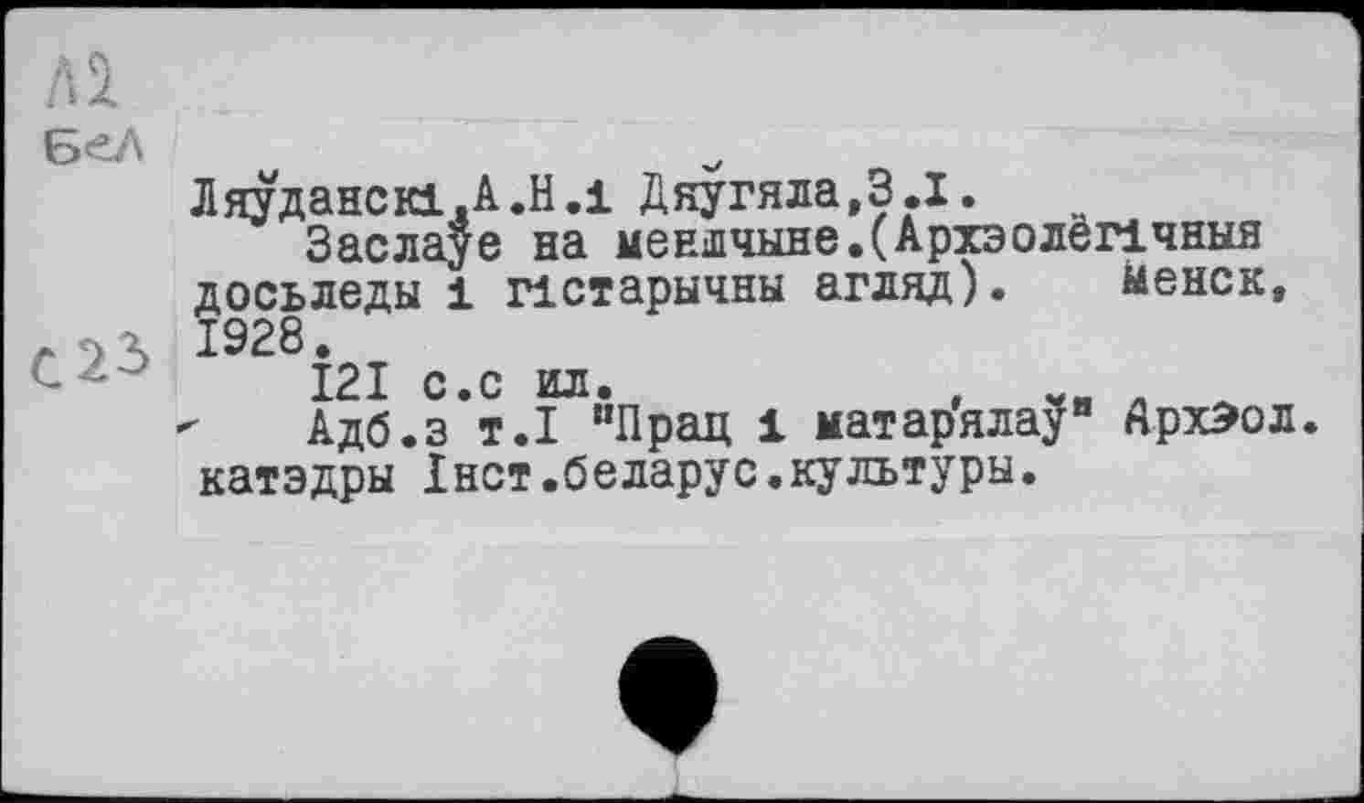 ﻿Al
БеЛ
Ляуданскі.А.Н.1 Дяугяла,З.І.
Заслауе на меншчыне.(АрхэолёЛчныя досьледы 1 пстарычны агляд). ыенск, . . ь 1928.
І2І с.с ил.	„
Адб.з т.1 иПрац 1 матарялау" ЛрхЭол. катэдры Iнет.беларус.культуры.